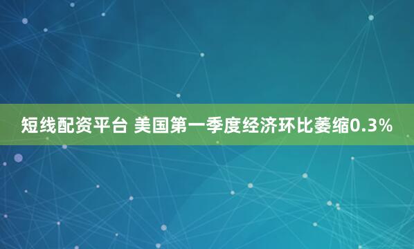 短线配资平台 美国第一季度经济环比萎缩0.3%