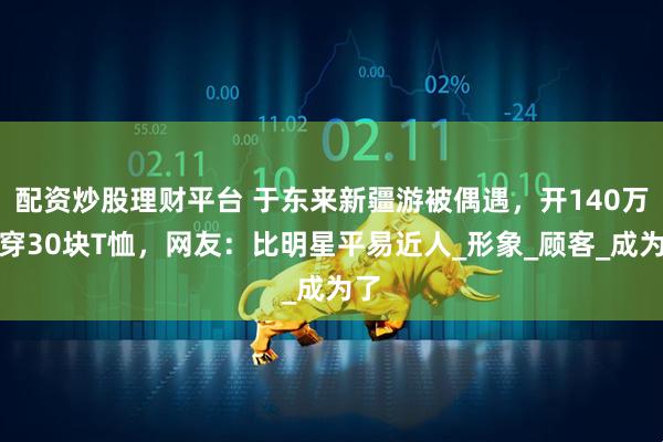 配资炒股理财平台 于东来新疆游被偶遇，开140万车穿30块T恤，网友：比明星平易近人_形象_顾客_成为了