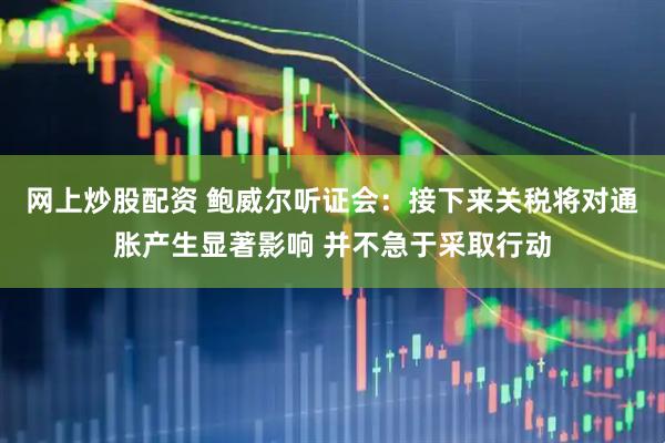 网上炒股配资 鲍威尔听证会：接下来关税将对通胀产生显著影响 并不急于采取行动