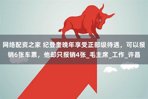 网络配资之家 纪登奎晚年享受正部级待遇，可以报销6张车票，他却只报销4张_毛主席_工作_许昌
