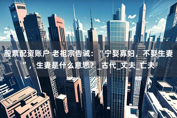 股票配资账户 老祖宗告诫：“宁娶寡妇，不娶生妻”，生妻是什么意思？_古代_丈夫_亡夫