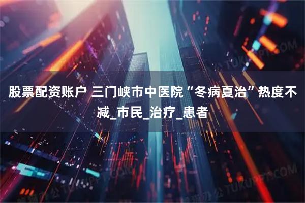 股票配资账户 三门峡市中医院“冬病夏治”热度不减_市民_治疗_患者
