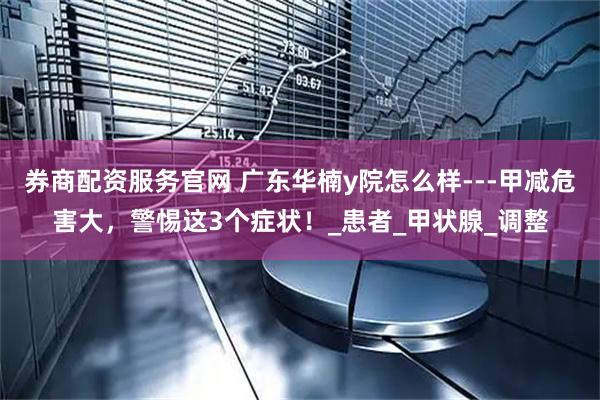 券商配资服务官网 广东华楠y院怎么样---甲减危害大，警惕这3个症状！_患者_甲状腺_调整