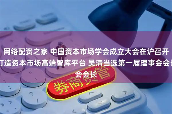 网络配资之家 中国资本市场学会成立大会在沪召开 打造资本市场高端智库平台 吴清当选第一届理事会会长