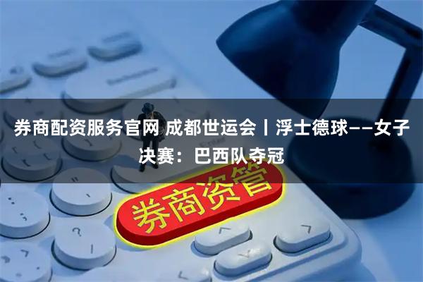 券商配资服务官网 成都世运会丨浮士德球——女子决赛：巴西队夺冠