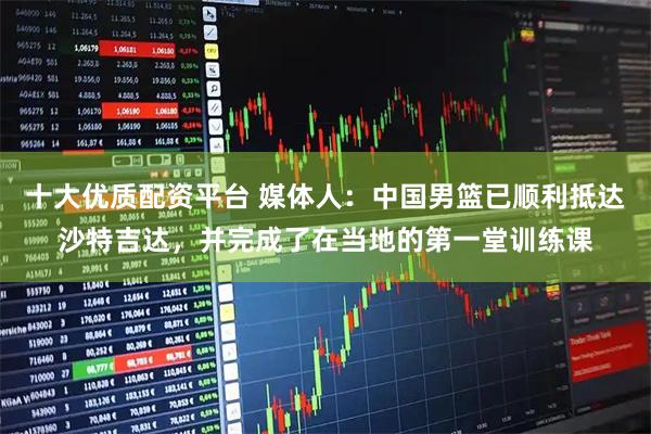 十大优质配资平台 媒体人：中国男篮已顺利抵达沙特吉达，并完成了在当地的第一堂训练课
