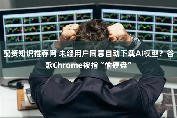 配资知识推荐网 未经用户同意自动下载AI模型？谷歌Chrome被指“偷硬盘”
