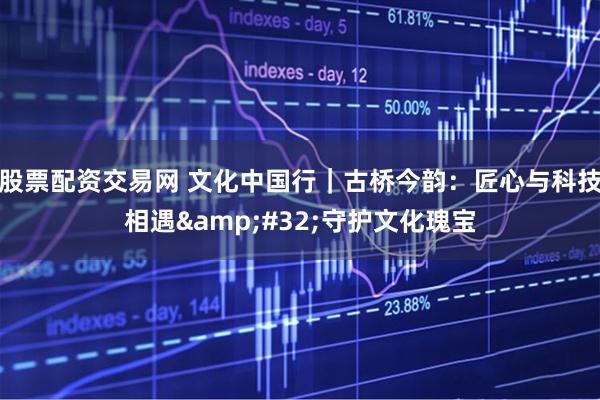股票配资交易网 文化中国行｜古桥今韵：匠心与科技相遇 守护文化瑰宝