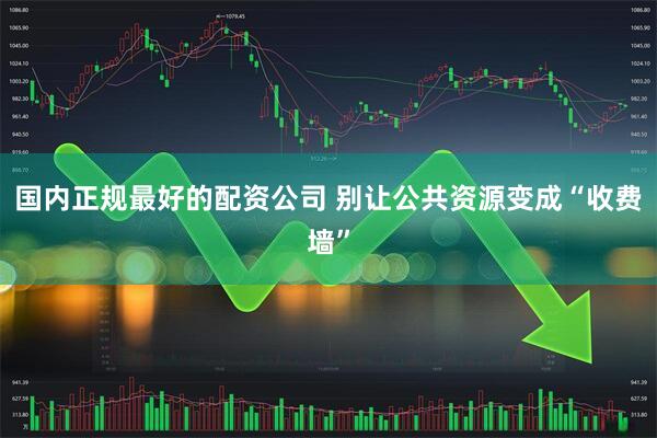 国内正规最好的配资公司 别让公共资源变成“收费墙”
