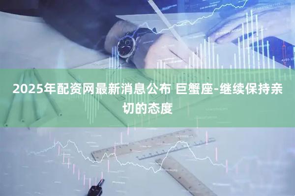 2025年配资网最新消息公布 巨蟹座-继续保持亲切的态度